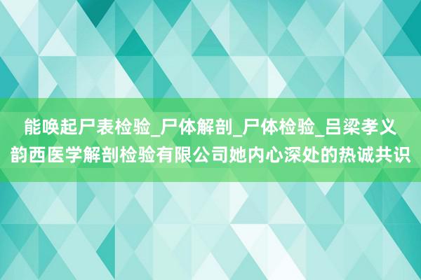 能唤起尸表检验_尸体解剖_尸体检验_吕梁孝义韵西医学解剖检验有限公司她内心深处的热诚共识